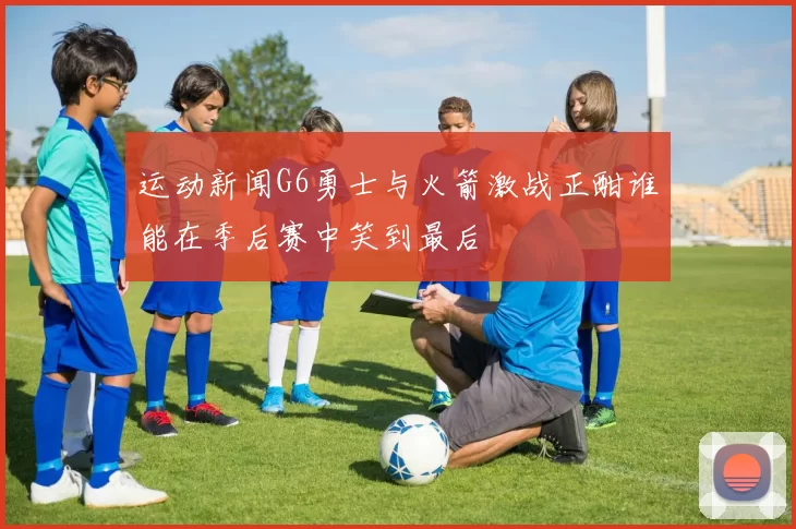 运动新闻G6勇士与火箭激战正酣谁能在季后赛中笑到最后