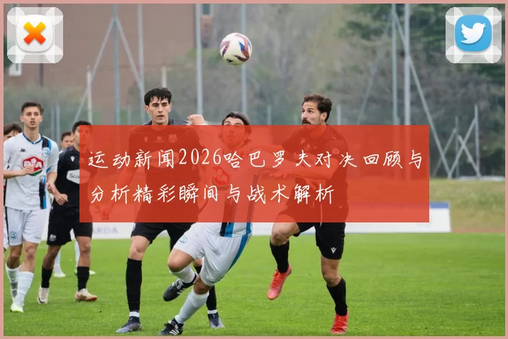 运动新闻2026哈巴罗夫对决回顾与分析精彩瞬间与战术解析