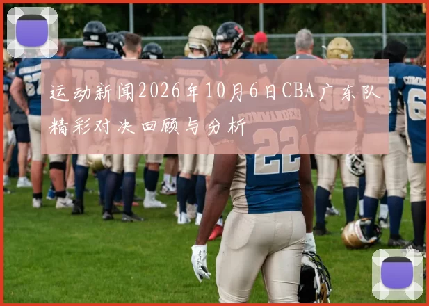 运动新闻2026年10月6日CBA广东队精彩对决回顾与分析