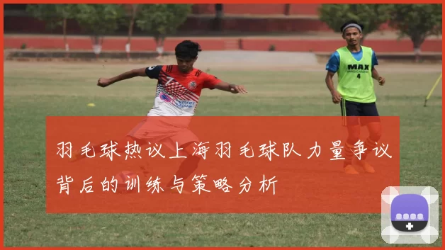 羽毛球热议上海羽毛球队力量争议背后的训练与策略分析