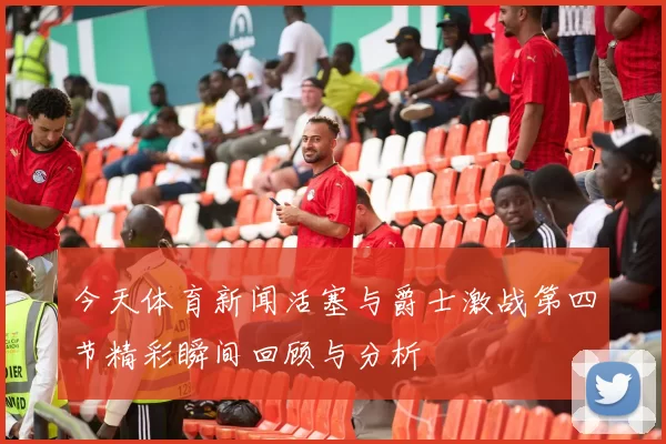 今天体育新闻活塞与爵士激战第四节精彩瞬间回顾与分析