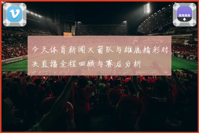 今天体育新闻火箭队与雄鹿精彩对决直播全程回顾与赛后分析