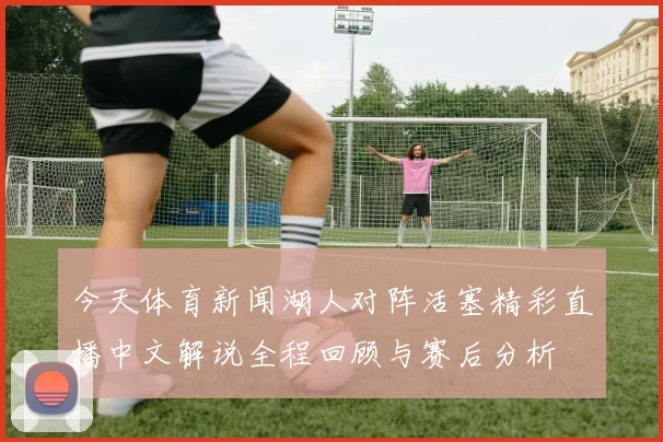 今天体育新闻湖人对阵活塞精彩直播中文解说全程回顾与赛后分析